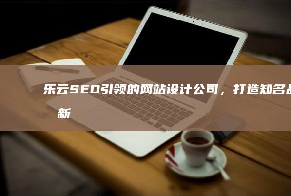 乐云SEO引领的网站设计公司，打造知名品牌新高度